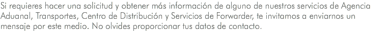 Si requieres hacer una solicitud y obtener más información de alguno de nuestros servicios de Agencia Aduanal, Transportes, Centro de Distribución y Servicios de Forwarder, te invitamos a enviarnos un mensaje por este medio. No olvides proporcionar tus datos de contacto.