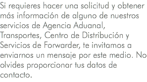 Si requieres hacer una solicitud y obtener más información de alguno de nuestros servicios de Agencia Aduanal, Transportes, Centro de Distribución y Servicios de Forwarder, te invitamos a enviarnos un mensaje por este medio. No olvides proporcionar tus datos de contacto.